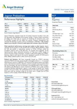 Please refer to important disclosures at the end of this report 1
(` cr) 2QFY11 2QFY10 % yoy 1QFY11 %qoq
Revenue 276.9 246.8 12.2 269.8 2.6
EBITDA 90.8 83.2 9.1 90.2 0.7
OPM (%) 32.8 33.7 (91) 33.4 (61)
PAT 55.5 50.3 10.4 55.6 (0.2)
Source: Company, Angel Research
Jagran Prakashan reported mixed set of numbers (however broadly in line with
our estimates). Key highlights of the quarter include –1) gross margin contraction
of 125bp yoy/ 91bp qoq on account of hardening of newsprint price, and
2) Mid-Day numbers do not reflect this quarter; however management has
indicated the Mid-Day numbers will be consolidated in 2HFY2011. We maintain
Jagran as our top pick in the print media space and re-iterate a Buy on the stock.
Weak operational performance, earnings grow solely on other income: Jagran
reported top-line growth of 12% yoy/3% qoq to `277cr (`247cr/`270cr), aided
by 13% yoy growth in advertising revenue to `193cr (`172cr), while the
circulation revenue came in flat (less than 1% increase yoy) at `54.8cr. At the
operating level, Jagran delivered contraction of 91bp yoy in OPM, largely on
account of gross margin contraction, increase in staff cost by 64bp yoy to `35cr.
However, Jagran’s earnings for the quarter registered a growth of 10.4% yoy to
`56cr (`50cr) aided by spike in other income (up 27% yoy).
Outlook and Valuation: We have marginally revised our FY2011 estimates
upwards (FY2012 estimates remain largely unchanged) to factor in – 1) increased
advertisement revenue in 3QFY2011 on account of the festive season and higher
colour advertisement inventory utilisation, and 2) increased revenue traction from
the new businesses. We have not factored in the Mid-Day deal in JPL’s numbers.
We believe with Blackstone’s recent investment of `225cr and a wider portfolio
(including Mid-Day publications), Jagran is well poised to benefit from steady
growth in the print media. The underperformance of the stock provides a good
entry point and we maintain a Buy on the stock, with a Target Price of `154
based on a P/E multiple of 20x FY2012E earnings.
Key Financials
Y/E March (` cr) FY2009 FY2010 FY2011E FY2012E
Net Sales 823 942 1,101 1,251
% chg 9.8 14.4 16.9 13.6
Net Profit (Adj) 92 176 200 232
% chg (6.6) 92.0 13.6 16.1
EBITDA (%) 19.0 30.0 30.2 30.3
EPS (`) 3.0 5.8 6.6 7.7
P/E (x) 43.8 22.8 20.1 17.3
P/BV (x) 7.2 6.6 6.0 5.6
RoE (%) 16.7 30.0 31.3 33.5
RoCE (%) 16.6 30.0 34.2 38.0
EV/Sales (x) 4.9 4.3 3.7 3.3
EV/EBITDA (x) 26.0 14.4 12.3 10.7
Source: Company, Angel Research
BUY
CMP `133
Target Price `154
Investment Period 12 months
Stock Info
Sector Media
Market Cap (Rs cr) 4,015
Beta 0.6
52 Week High / Low 147/104
Avg. Daily Volume 187,777
Face Value (Rs) 2.0
BSE Sensex 20,032
Nifty 6,018
Reuters Code JAGP.BO
Bloomberg Code JAGP@IN
Shareholding Pattern (%)
Promoters 55.3
MF /Banks /Indian FIs 22.5
FII /NRIs /OCBs 10.4
Indian Public /Others 11.8
Abs. (%) 3m 1yr 3yr
Sensex 11.3 24.8 0.3
JPL 10.1 17.4 0.9
Anand Shah
022-4040 3800-334
anand.shah@angelbroking.com
Chitrangda Kapur
022-4040 3800-323
chitrangdar.kapur@angelbroking.com
Sreekanth P.V.S
022 – 4040 3800 Ext: 331
sreekanth.s@angelbroking.com
Jagran Prakashan
Performance Highlights
2QFY2011 Result Update | Media
October 29, 2010
 