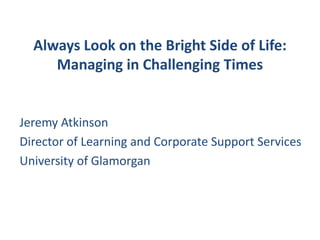 Always Look on the Bright Side of Life:Managing in Challenging Times Jeremy Atkinson Director of Learning and Corporate Support Services University of Glamorgan 