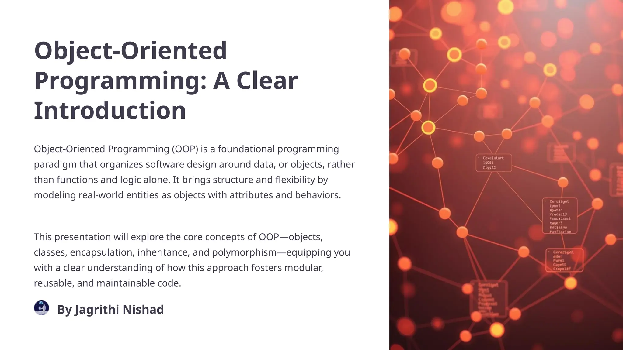 Object-Oriented
Programming: A Clear
Introduction
Object-Oriented Programming (OOP) is a foundational programming
paradigm that organizes software design around data, or objects, rather
than functions and logic alone. It brings structure and flexibility by
modeling real-world entities as objects with attributes and behaviors.
This presentation will explore the core concepts of OOP—objects,
classes, encapsulation, inheritance, and polymorphism—equipping you
with a clear understanding of how this approach fosters modular,
reusable, and maintainable code.
By Jagrithi Nishad
 