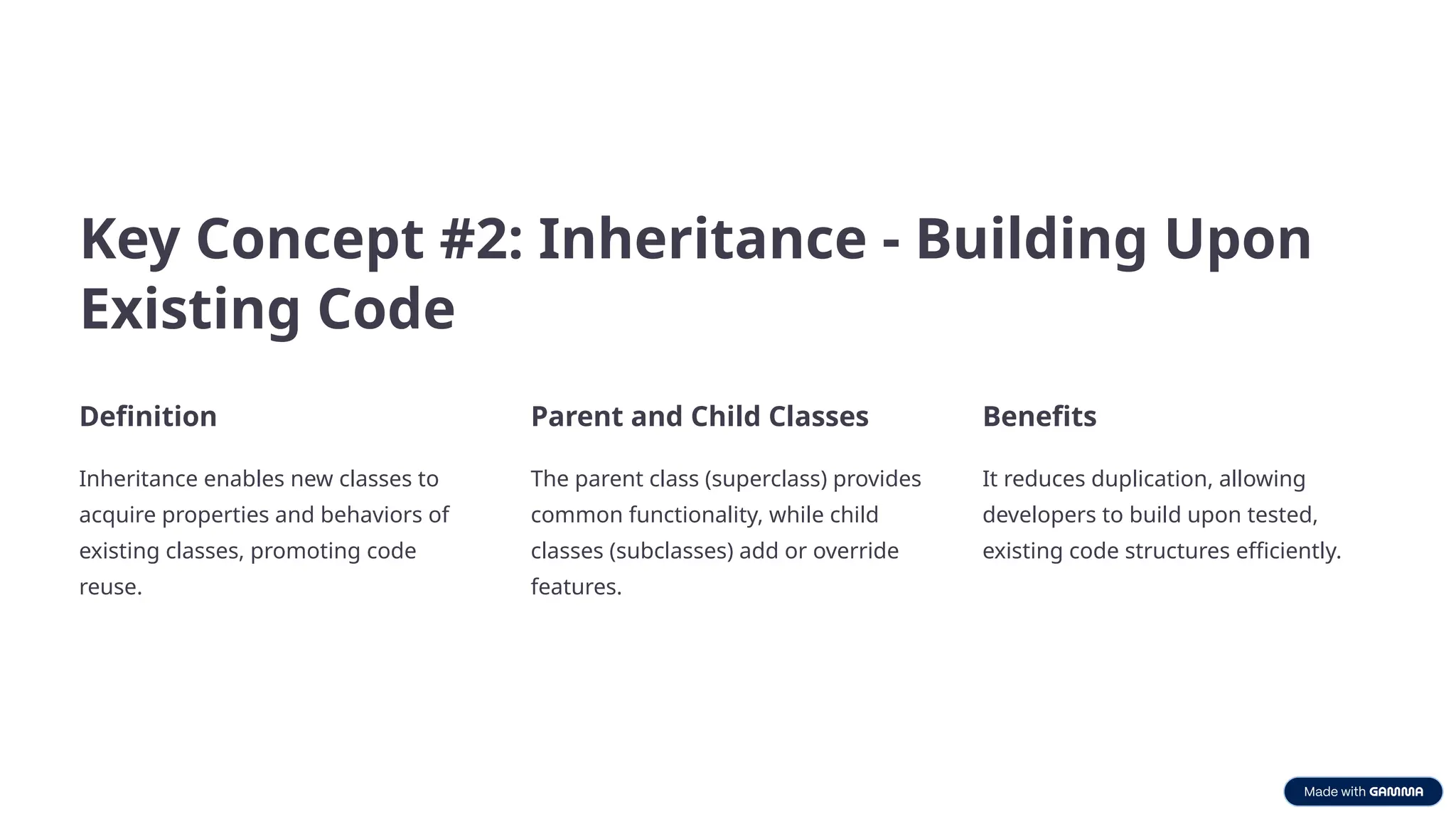 Key Concept #2: Inheritance - Building Upon
Existing Code
Definition
Inheritance enables new classes to
acquire properties and behaviors of
existing classes, promoting code
reuse.
Parent and Child Classes
The parent class (superclass) provides
common functionality, while child
classes (subclasses) add or override
features.
Benefits
It reduces duplication, allowing
developers to build upon tested,
existing code structures efficiently.
 