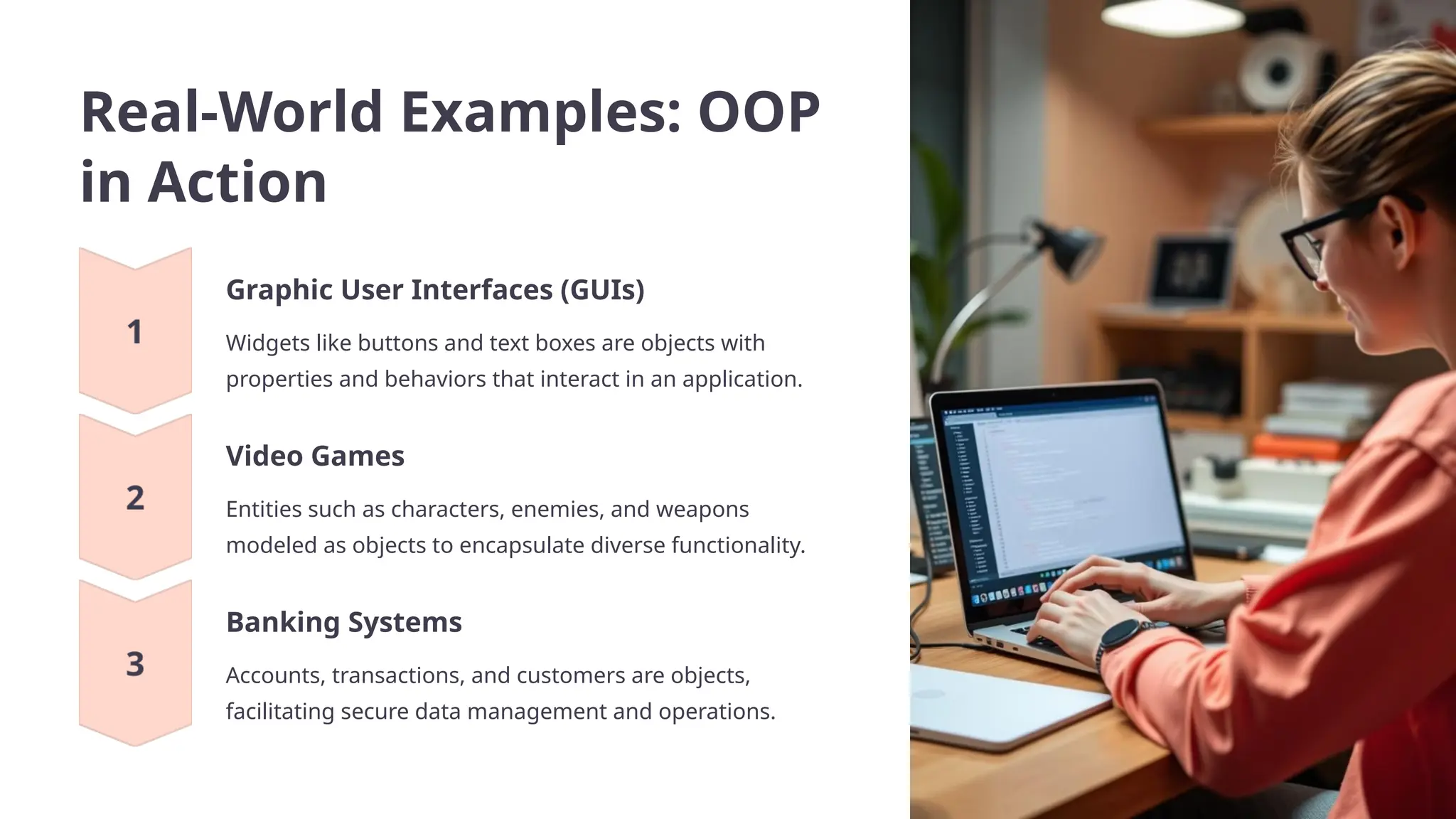 Real-World Examples: OOP
in Action
Graphic User Interfaces (GUIs)
Widgets like buttons and text boxes are objects with
properties and behaviors that interact in an application.
Video Games
Entities such as characters, enemies, and weapons
modeled as objects to encapsulate diverse functionality.
Banking Systems
Accounts, transactions, and customers are objects,
facilitating secure data management and operations.
 