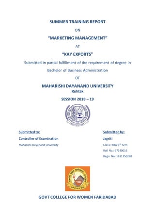 SUMMER TRAINING REPORT
ON
“MARKETING MANAGEMENT”
AT
“KAY EXPORTS”
Submitted in partial fulfillment of the requirement of degree in
Bachelor of Business Administration
OF
MAHARISHI DAYANAND UNIVERSITY
Rohtak
SESSION 2018 – 19
Submittedto: Submittedby:
Controller of Examination Jagriti
Maharishi Dayanand University Class: BBA 5th Sem
Roll No.: 97140016
Regn. No: 1611350268
GOVT COLLEGE FOR WOMEN FARIDABAD
 