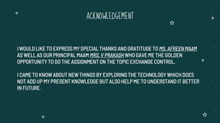 IWOULD LIKE TO EXPRESS MY SPECIAL THANKS AND GRATITUDE TO MS. AFREEN MAAM
AS WELL AS OUR PRINCIPAL MAAM MRS. V PRAKASH WHO GAVE ME THE GOLDEN
OPPORTUNITY TO DO THE ASSIGNMENT ON THE TOPIC EXCHANGE CONTROL.
I CAME TO KNOW ABOUT NEW THINGS BY EXPLORING THE TECHNOLOGY WHICH DOES
NOT ADD UP MY PRESENT KNOWLEDGE BUT ALSO HELP ME TO UNDERSTAND IT BETTER
IN FUTURE.
ACKNOWLEDGEMENT
 