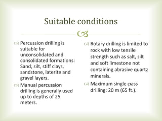 
 Rotary drilling is limited to
rock with low tensile
strength such as salt, silt
and soft limestone not
containing abrasive quartz
minerals.
 Maximum single-pass
drilling: 20 m (65 ft.).
 Percussion drilling is
suitable for
unconsolidated and
consolidated formations:
Sand, silt, stiff clays,
sandstone, laterite and
gravel layers.
 Manual percussion
drilling is generally used
up to depths of 25
meters.
Suitable conditions
 