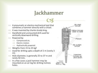  A pneumatic or electro-mechanical tool that
combines a hammer directly with a chisel.
 It was invented by charles brady king.
 Handheld and unmounted drill used for
vertically downward drilling.
 Powered by
 Compressed air,
 Electric motors
 Hydraulically powered.
 Weights from 15 to 25 kgf
 Used for drilling upto a depth of 2 m (rarely 3
m);
 Hole diameter, is generally 25 to 37 m and
rarely 50 mm.
 In a few cases a jack hammer may be
mounted on an air leg for drilling inclines
holes.
Jackhammer
 
