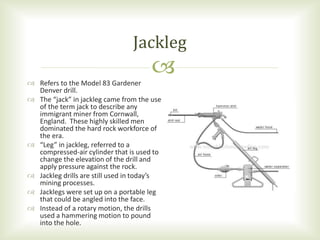  Refers to the Model 83 Gardener
Denver drill.
 The “jack” in jackleg came from the use
of the term jack to describe any
immigrant miner from Cornwall,
England. These highly skilled men
dominated the hard rock workforce of
the era.
 “Leg” in jackleg, referred to a
compressed-air cylinder that is used to
change the elevation of the drill and
apply pressure against the rock.
 Jackleg drills are still used in today’s
mining processes.
 Jacklegs were set up on a portable leg
that could be angled into the face.
 Instead of a rotary motion, the drills
used a hammering motion to pound
into the hole.
Jackleg
 