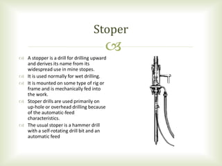 
 A stopper is a drill for drilling upward
and derives its name from its
widespread use in mine stopes.
 It is used normally for wet drilling.
 It is mounted on some type of rig or
frame and is mechanically fed into
the work.
 Stoper drills are used primarily on
up-hole or overhead drilling because
of the automatic-feed
characteristics.
 The usual stoper is a hammer drill
with a self-rotating drill bit and an
automatic feed
Stoper
 