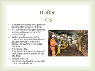 
 A drifter is mounted drill, generally
designed for horizontal drilling.
 It is heavier than the jack hammer
and is used is quarries and for
tunnel driving.
 Widely used mounting is the
column and arm and the drill may
be used for wet as well as dry
drilling. Its working is like a jack
hammer.
 A drifter is either
a hydraulic or pneumatic powered
rock or ground drill placed on top
of a feed.
 Drifters are used
in mining, construction, exploratio
n and natural science.
Drifter
 