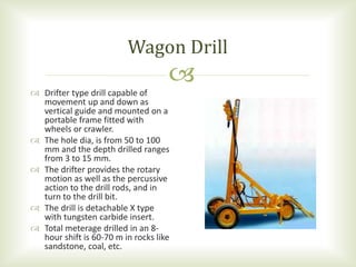 
 Drifter type drill capable of
movement up and down as
vertical guide and mounted on a
portable frame fitted with
wheels or crawler.
 The hole dia, is from 50 to 100
mm and the depth drilled ranges
from 3 to 15 mm.
 The drifter provides the rotary
motion as well as the percussive
action to the drill rods, and in
turn to the drill bit.
 The drill is detachable X type
with tungsten carbide insert.
 Total meterage drilled in an 8-
hour shift is 60-70 m in rocks like
sandstone, coal, etc.
Wagon Drill
 