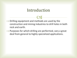  Drilling equipment and methods are used by the
construction and mining industries to drill holes in both
rock and earth.
 Purposes for which drilling are performed, vary a great
deal from general to highly specialized applications.
Introduction
 
