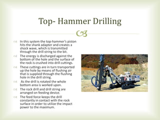  In this system the top-hammer’s piston
hits the shank adapter and creates a
shock wave, which is transmitted
through the drill string to the bit.
 The energy is discharged against the
bottom of the hole and the surface of
the rock is crushed into drill cuttings.
 These cuttings are in turn transported
up the hole by means of flushing air
that is supplied through the flushing
hole in the drill string.
 As the drill is rotated the whole
bottom area is worked upon.
 The rock drill and drill string are
arranged on feeding device.
 The feed force keeps the drill
constantly in contact with the rock
surface in order to utilize the impact
power to the maximum.
Top- Hammer Drilling
 