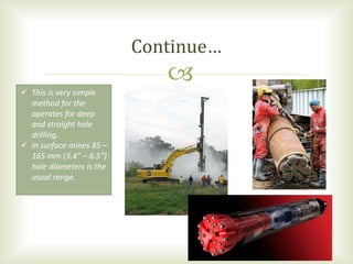
 This is very simple
method for the
operates for deep
and straight hole
drilling.
 In surface mines 85 –
165 mm (3.4” – 6.5”)
hole diameters is the
usual range.
Continue…
 