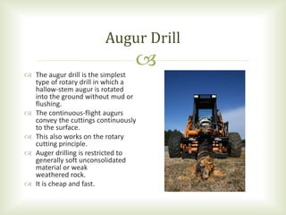 
 The augur drill is the simplest
type of rotary drill in which a
hallow-stem augur is rotated
into the ground without mud or
flushing.
 The continuous-flight augurs
convey the cuttings continuously
to the surface.
 This also works on the rotary
cutting principle.
 Auger drilling is restricted to
generally soft unconsolidated
material or weak
weathered rock.
 It is cheap and fast.
Augur Drill
 