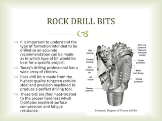 
 It is important to understand the
type of formation intended to be
drilled so an accurate
recommendation can be made
as to which type of bit would be
best for a specific project.
 Today's drilling professional has a
wide array of choices.
 Rock drill bit is made from the
highest quality tungsten carbide
steel and precision machined to
produce a perfect drilling tool.
 These bits are then heat-treated
to the proper hardness which
facilitates excellent surface
compression and fatigue
resistance.
ROCK DRILL BITS
Schematic Diagram of Tricone drill bit
 