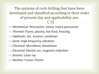 Mechanical: Percussion, rotary, rotary-percussion
 Thermal: Flame, plasma, hot fluid, freezing
 Hydraulic: Jet, erosion, cavitation
 Sonic: High frequency vibration
 Chemical: Microblast, dissolution
 Electrical: Electric arc, magnetic induction
 Seismic: Laser ray
 Nuclear: Fusion, fission
The systems of rock drilling that have been
developed and classified according to their order
of present day and applicability are:
 