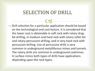 
SELECTION OF DRILL
 Drill selection for a particular application should be based
on the technological and cost factors. It is considered that
the lower cost is obtainable in soft rock with rotary drag-
bit drilling, in medium and hard rock with rotary roller-bit
and rotary-percussion drilling, and in very hard rock with
percussion drilling. Use of percussive drills is very
common in underground metalliferous mines and tunnels.
The rotary drills are common in underground coalmines.
In surface mines both types of drills have applications
depending upon the rock types.
 