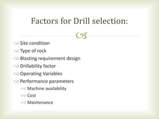  Site condition
 Type of rock
 Blasting requirement design
 Drillability factor
 Operating Variables
 Performance parameters
 Machine availability
 Cost
 Maintenance
Factors for Drill selection:
 