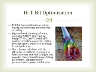 
 Drill Bit Optimization is carried out
nowadays to increase the efficiency
of drilling.
 High-end well planning software,
such as SPARTATM, Direction by
DesignTM, MaxDrillTM, and iBitSTM,
analyze formation properties, define
the application, and match bit design
to the application.
 The software calculates drill bit
efficiency in real time in relation to
formation type and rock strength, and
provides recommendations on drilling
parameters, expected rate of
penetration and projected bit wear.
Drill Bit Optimization
 