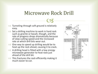 
 Tunneling through soft ground is relatively
easy.
 Set a drilling machine to work in hard rock
such as granite or basalt, though, and the
rate of progress drops dramatically because
of slow cutting speed and the increased
rate at which drill bits wear out.
 One way to speed up drilling would be to
heat up the rock ahead, causing it to crack.
 A drilling head is fitted with a low energy
microwave generator to heat rock just
ahead of the drill bit.
 This fractures the rock efficiently making it
much easier to cut.
Microwave Rock Drill
 