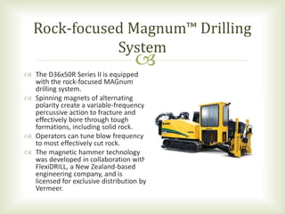 
 The D36x50R Series II is equipped
with the rock-focused MAGnum
drilling system.
 Spinning magnets of alternating
polarity create a variable-frequency
percussive action to fracture and
effectively bore through tough
formations, including solid rock.
 Operators can tune blow frequency
to most effectively cut rock.
 The magnetic hammer technology
was developed in collaboration with
FlexiDRILL, a New Zealand-based
engineering company, and is
licensed for exclusive distribution by
Vermeer.
Rock-focused Magnum™ Drilling
System
 