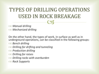  Manual drilling
 Mechanized drilling
On the other hand, the types of work, in surface as well as in
underground operations, can be classified in the following groups:
 Bench drilling
 Drilling for drifting and tunneling
 Production drilling
 Drilling for raises
 Drilling rocks with overburden
 Rock Supports
TYPES OF DRILLING OPERATIONS
USED IN ROCK BREAKAGE
 