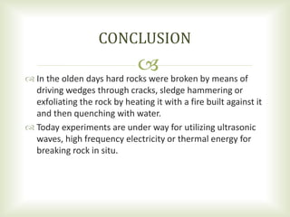  In the olden days hard rocks were broken by means of
driving wedges through cracks, sledge hammering or
exfoliating the rock by heating it with a fire built against it
and then quenching with water.
 Today experiments are under way for utilizing ultrasonic
waves, high frequency electricity or thermal energy for
breaking rock in situ.
CONCLUSION
 