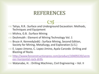  Tatiya, R.R. :Surface and Underground Excavation: Methods,
Techniques and Equipment
 Mishra, G.B. :Surface Mining
 Deshmukh : Element of Mining Technology Vol. 1
 Bruce A. Kennedy(edt) : Surface Mining, Second Edition,
Society for Mining, Metallurgy, and Exploration (U.S.)
 E. Lopez Jimeno, C. Lopez Jimino, Ayala Carcedo :Drilling and
Blasting of Rocks
 http://www.forconstructionpros.com/product/10409220/verm
eer-horizontal-rock-drills
 Watanabe, H. : Drilling Machines, Civil Engineering – Vol. II
REFERENCES
 