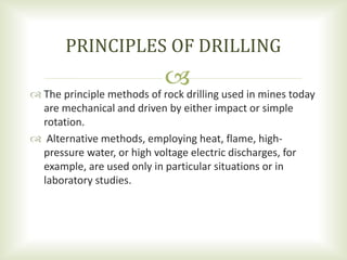  The principle methods of rock drilling used in mines today
are mechanical and driven by either impact or simple
rotation.
 Alternative methods, employing heat, flame, high-
pressure water, or high voltage electric discharges, for
example, are used only in particular situations or in
laboratory studies.
PRINCIPLES OF DRILLING
 