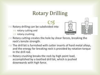  Rotary drilling can be subdivided into
 rotary cutting and
 rotary crushing.
 Rotary cutting creates the hole by shear forces, breaking the
rock's tensile strength.
 The drill bit is furnished with cutter inserts of hard metal alloys,
and the energy for breaking rock is provided by rotation torque
in the drill rod.
 Rotary crushing breaks the rock by high point load,
accomplished by a toothed drill bit, which is pushed
downwards with high force.
Rotary Drilling
 