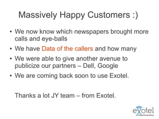 Massively Happy Customers :)
●   We now know which newspapers brought more
    calls and eye-balls
●   We have Data of the callers and how many
●   We were able to give another avenue to
    publicize our partners – Dell, Google
●   We are coming back soon to use Exotel.


    Thanks a lot JY team – from Exotel.
 