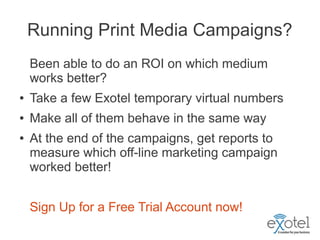Running Print Media Campaigns?
    Been able to do an ROI on which medium
    works better?
●   Take a few Exotel temporary virtual numbers
●   Make all of them behave in the same way
●   At the end of the campaigns, get reports to
    measure which off-line marketing campaign
    worked better!


    Sign Up for a Free Trial Account now!
 