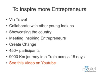 To inspire more Entrepreneurs
●   Via Travel
●   Collaborate with other young Indians
●   Showcasing the country
●   Meeting Inspiring Entrepreneurs
●   Create Change
●   450+ participants
●   9000 Km journey in a Train across 18 days
●   See this Video on Youtube
 