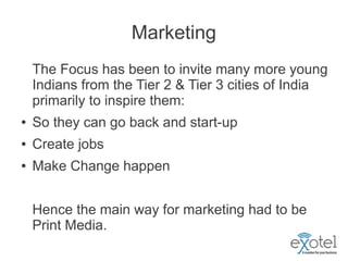 Marketing
    The Focus has been to invite many more young
    Indians from the Tier 2 & Tier 3 cities of India
    primarily to inspire them:
●   So they can go back and start-up
●   Create jobs
●   Make Change happen


    Hence the main way for marketing had to be
    Print Media.
 