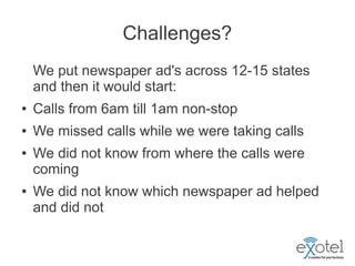 Challenges?
    We put newspaper ad's across 12-15 states
    and then it would start:
●   Calls from 6am till 1am non-stop
●   We missed calls while we were taking calls
●   We did not know from where the calls were
    coming
●   We did not know which newspaper ad helped
    and did not
 