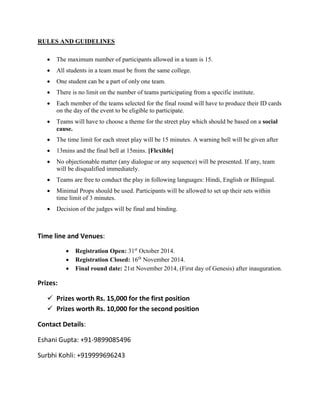 RULES AND GUIDELINES 
 The maximum number of participants allowed in a team is 15. 
 All students in a team must be from the same college. 
 One student can be a part of only one team. 
 There is no limit on the number of teams participating from a specific institute. 
 Each member of the teams selected for the final round will have to produce their ID cards on the day of the event to be eligible to participate. 
 Teams will have to choose a theme for the street play which should be based on a social cause. 
 The time limit for each street play will be 15 minutes. A warning bell will be given after 
 13mins and the final bell at 15mins. [Flexible] 
 No objectionable matter (any dialogue or any sequence) will be presented. If any, team will be disqualified immediately. 
 Teams are free to conduct the play in following languages: Hindi, English or Bilingual. 
 Minimal Props should be used. Participants will be allowed to set up their sets within time limit of 3 minutes. 
 Decision of the judges will be final and binding. 
Time line and Venues: 
 Registration Open: 31st October 2014. 
 Registration Closed: 16th November 2014. 
 Final round date: 21st November 2014, (First day of Genesis) after inauguration. 
Prizes: 
 Prizes worth Rs. 15,000 for the first position 
 Prizes worth Rs. 10,000 for the second position 
Contact Details: 
Eshani Gupta: +91-9899085496 
Surbhi Kohli: +919999696243 
