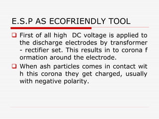 E.S.P AS ECOFRIENDLY TOOL
 First of all high DC voltage is applied to
the discharge electrodes by transformer
- rectifier set. This results in to corona f
ormation around the electrode.
 When ash particles comes in contact wit
h this corona they get charged, usually
with negative polarity.
 