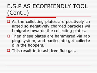 E.S.P AS ECOFRIENDLY TOOL
(Cont…)
 As the collecting plates are positively ch
arged so negatively charged particles wil
l migrate towards the collecting plates.
 Then these plates are hammered via rap
ping system, and particulate get collecte
d in the hoppers.
 This result in to ash free flue gas.
 
