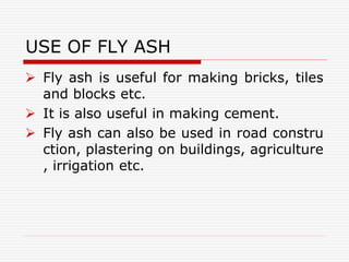 USE OF FLY ASH
 Fly ash is useful for making bricks, tiles
and blocks etc.
 It is also useful in making cement.
 Fly ash can also be used in road constru
ction, plastering on buildings, agriculture
, irrigation etc.
 