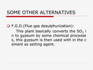 SOME OTHER ALTERNATIVES
 F.G.D.(Flue gas desulphurization):
This plant basically converts the SO2 i
n to gypsum by some chemical processe
s, this gypsum is then used with in the c
ement as setting agent.
 