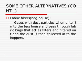 SOME OTHER ALTERNATIVES (CO
NT…)
 Fabric filters(bag house):
Gases with dust particles when enter i
n to the bag house and pass through fab
ric bags that act as filters and filtered ou
t and the dust is then collected in to the
hoppers.
 
