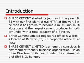 Introduction
 SHREE CEMENT started its journey in the year 19
85 with our first plant of 0.6 MTPA at Beawar. Sin
ce then it has grown to become a multi-unit, multi
-location and the largest cement producer in north
ern India with a total capacity of 6.8 MTPA.
 Shree Cement Limited Registered office & Works i
s located at Beawar (Raj.) & corporate office at Ko
lkata.
 SHREE CEMENT LIMITED is an energy conscious &
environment friendly business organization. Havin
g ten Directors on its board under the chairmanshi
p of Shri B.G. Bangur.
 