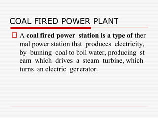 COAL FIRED POWER PLANT
 A coal fired power station is a type of ther
mal power station that produces electricity,
by burning coal to boil water, producing st
eam which drives a steam turbine, which
turns an electric generator.
 
