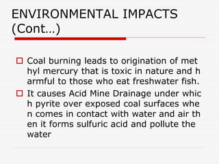 ENVIRONMENTAL IMPACTS
(Cont…)
 Coal burning leads to origination of met
hyl mercury that is toxic in nature and h
armful to those who eat freshwater fish.
 It causes Acid Mine Drainage under whic
h pyrite over exposed coal surfaces whe
n comes in contact with water and air th
en it forms sulfuric acid and pollute the
water
 