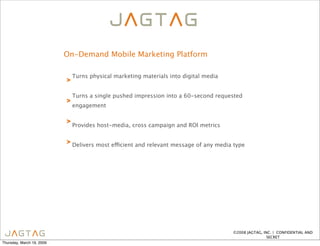 On-Demand Mobile Marketing Platform

                               Turns physical marketing materials into digital media
                           >

                               Turns a single pushed impression into a 60-second requested
                           >
                               engagement

                           >
                               Provides host-media, cross campaign and ROI metrics


                           > Delivers most eficient and relevant message of any media type




                                                                                       ©2008 JAGTAG, INC. | CONFIDENTIAL AND
                                                                                                       SECRET
Thursday, March 19, 2009
 