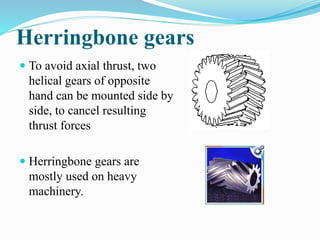 Herringbone gears
 To avoid axial thrust, two
helical gears of opposite
hand can be mounted side by
side, to cancel resulting
thrust forces
 Herringbone gears are
mostly used on heavy
machinery.
 