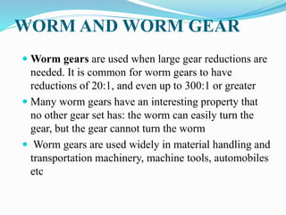 WORM AND WORM GEAR
 Worm gears are used when large gear reductions are
needed. It is common for worm gears to have
reductions of 20:1, and even up to 300:1 or greater
 Many worm gears have an interesting property that
no other gear set has: the worm can easily turn the
gear, but the gear cannot turn the worm
 Worm gears are used widely in material handling and
transportation machinery, machine tools, automobiles
etc
 