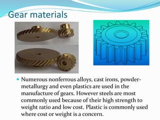 Gear materials
 Numerous nonferrous alloys, cast irons, powder-
metallurgy and even plastics are used in the
manufacture of gears. However steels are most
commonly used because of their high strength to
weight ratio and low cost. Plastic is commonly used
where cost or weight is a concern.
 