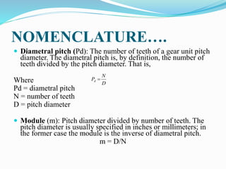 NOMENCLATURE….
 Diametral pitch (Pd): The number of teeth of a gear unit pitch
diameter. The diametral pitch is, by definition, the number of
teeth divided by the pitch diameter. That is,
Where
Pd = diametral pitch
N = number of teeth
D = pitch diameter
 Module (m): Pitch diameter divided by number of teeth. The
pitch diameter is usually specified in inches or millimeters; in
the former case the module is the inverse of diametral pitch.
m = D/N
D
N
Pd 
 