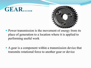 GEAR…..
 Power transmission is the movement of energy from its
place of generation to a location where it is applied to
performing useful work
 A gear is a component within a transmission device that
transmits rotational force to another gear or device
 
