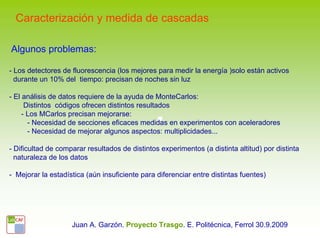 Caracterización y medida de cascadas

Algunos problemas:

- Los detectores de fluorescencia (los mejores para medir la energía )solo están activos
  durante un 10% del tiempo: precisan de noches sin luz

- El análisis de datos requiere de la ayuda de MonteCarlos:
      Distintos códigos ofrecen distintos resultados
     - Los MCarlos precisan mejorarse:
       - Necesidad de secciones eficaces medidas en experimentos con aceleradores
       - Necesidad de mejorar algunos aspectos: multiplicidades...

- Dificultad de comparar resultados de distintos experimentos (a distinta altitud) por distinta
  naturaleza de los datos

- Mejorar la estadística (aún insuficiente para diferenciar entre distintas fuentes)




                    Juan A. Garzón. Proyecto Trasgo. E. Politécnica, Ferrol 30.9.2009
 